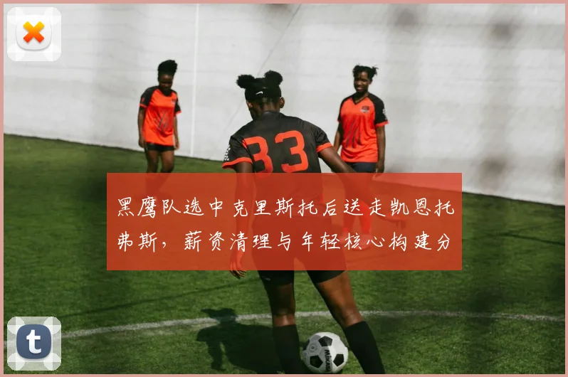 黑鹰队选中克里斯托后送走凯恩托弗斯，薪资清理与年轻核心构建分析