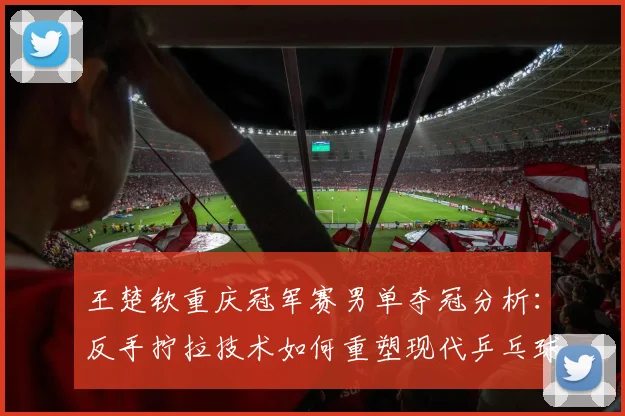 王楚钦重庆冠军赛男单夺冠分析:反手拧拉技术如何重塑现代乒乓球进攻体系