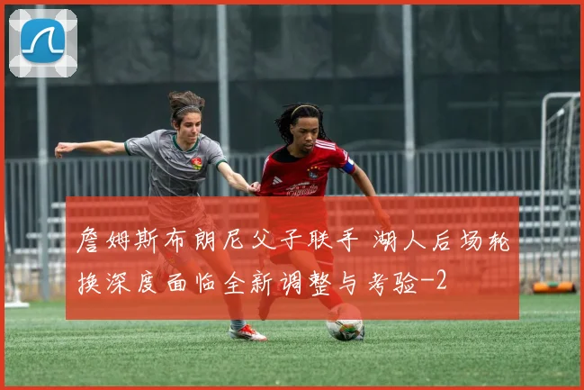 詹姆斯布朗尼父子联手 湖人后场轮换深度面临全新调整与考验