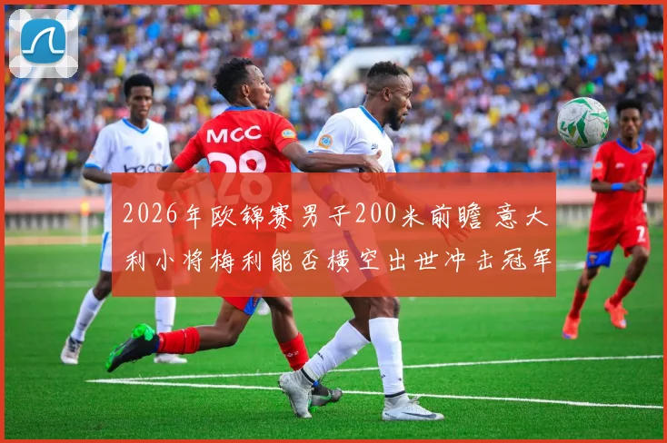 2026年欧锦赛男子200米前瞻 意大利小将梅利能否横空出世冲击冠军