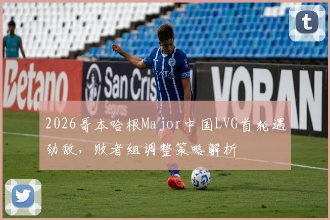 2026哥本哈根Major中国LVG首轮遇劲敌，败者组调整策略解析