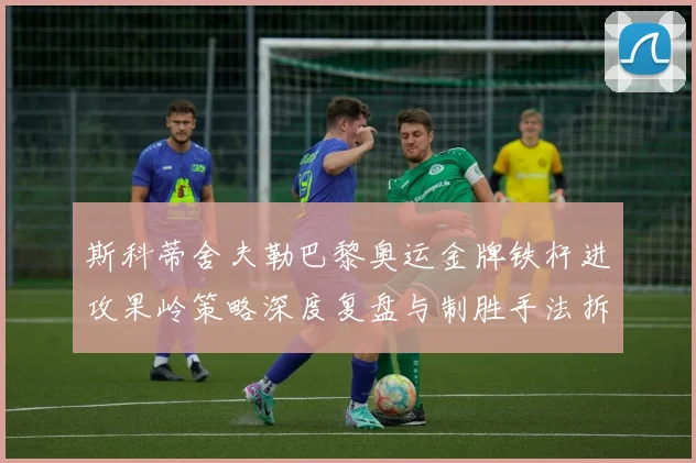 斯科蒂舍夫勒巴黎奥运金牌铁杆进攻果岭策略深度复盘与制胜手法拆解