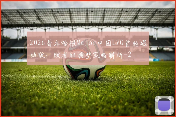 2026哥本哈根Major中国LVG首轮遇劲敌，败者组调整策略解析