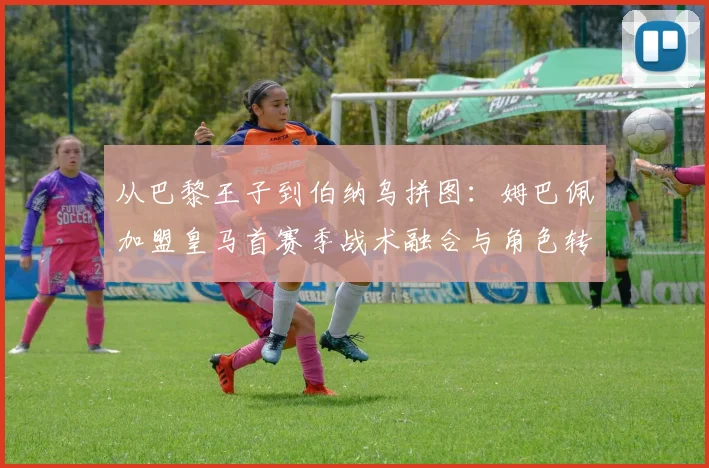 从巴黎王子到伯纳乌拼图：姆巴佩加盟皇马首赛季战术融合与角色转型深度评析