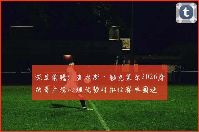 深度前瞻：查尔斯·勒克莱尔2026摩纳哥主场心理优势对排位赛单圈速度提升的量化分析