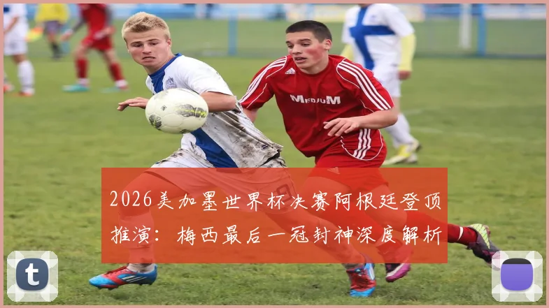 2026美加墨世界杯决赛阿根廷登顶推演：梅西最后一冠封神深度解析