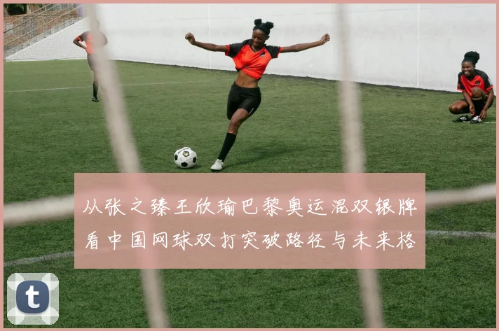 从张之臻王欣瑜巴黎奥运混双银牌看中国网球双打突破路径与未来格局