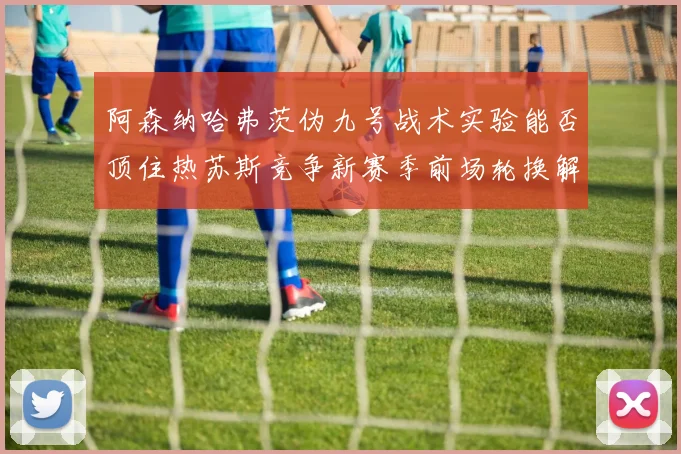阿森纳哈弗茨伪九号战术实验能否顶住热苏斯竞争新赛季前场轮换解析