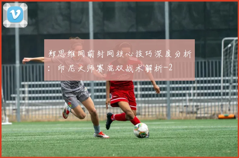 郑思维网前封网核心技巧深度分析:印尼大师赛混双战术解析