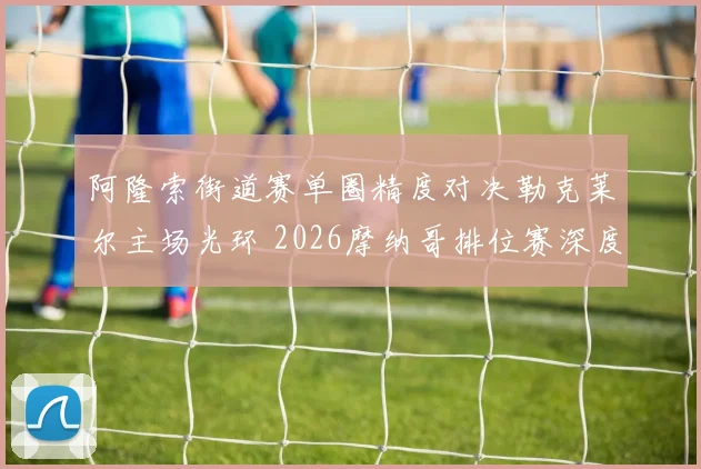 阿隆索街道赛单圈精度对决勒克莱尔主场光环 2026摩纳哥排位赛深度前瞻