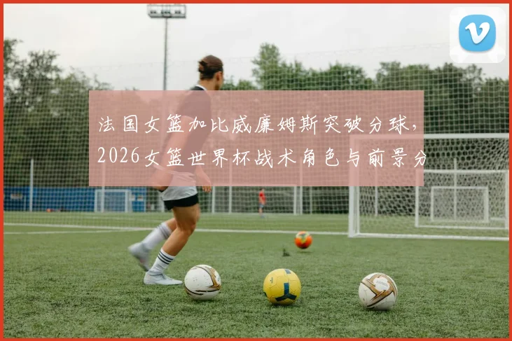 法国女篮加比威廉姆斯突破分球,2026女篮世界杯战术角色与前景分析