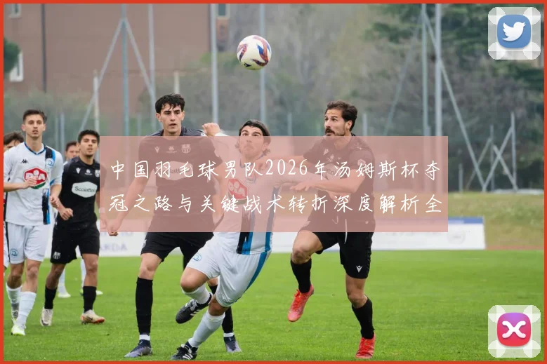 中国羽毛球男队2026年汤姆斯杯夺冠之路与关键战术转折深度解析全记录