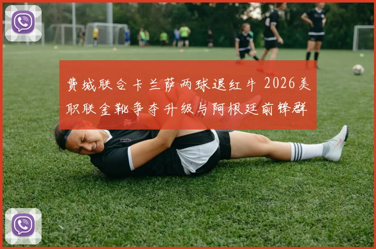 费城联合卡兰萨两球退红牛 2026美职联金靴争夺升级与阿根廷前锋群综合表现分析