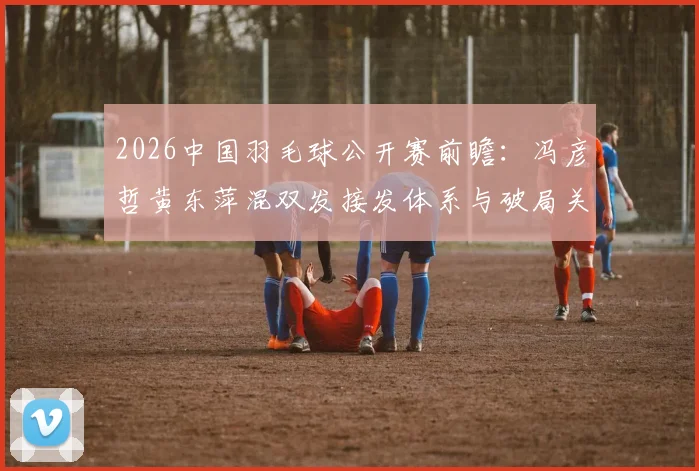 2026中国羽毛球公开赛前瞻:冯彦哲黄东萍混双发接发体系与破局关键