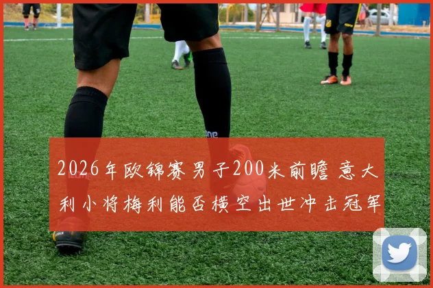 2026年欧锦赛男子200米前瞻 意大利小将梅利能否横空出世冲击冠军