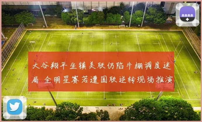 大谷翔平坐镇美联仍陷牛棚调度迷局 全明星赛若遭国联逆转现场推演