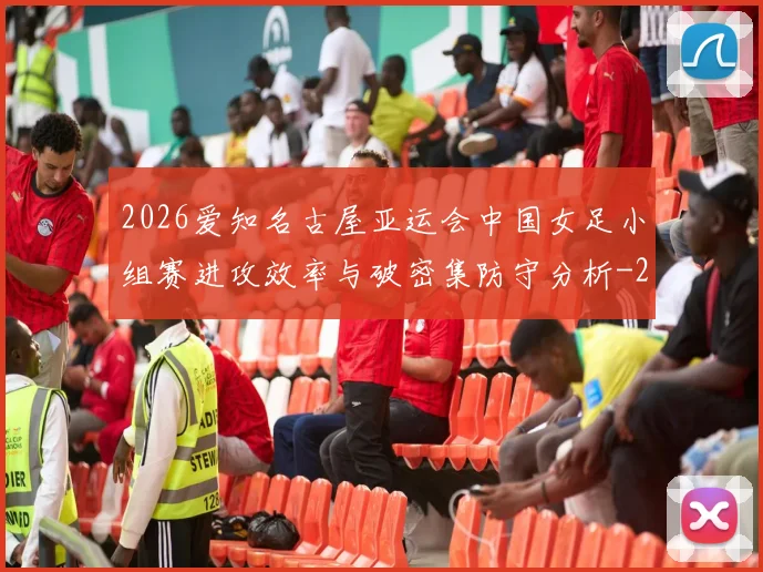 2026爱知名古屋亚运会中国女足小组赛进攻效率与破密集防守分析