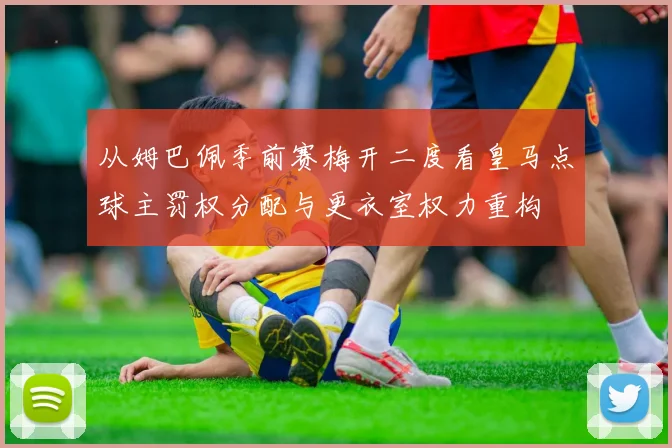 从姆巴佩季前赛梅开二度看皇马点球主罚权分配与更衣室权力重构
