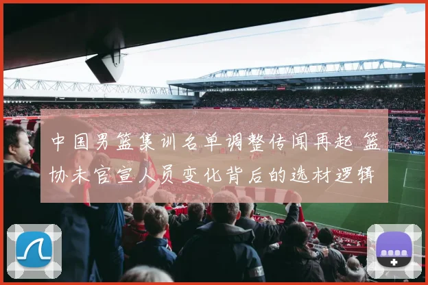 中国男篮集训名单调整传闻再起 篮协未官宣人员变化背后的选材逻辑与集训走向分析