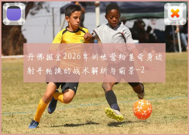 丹佛掘金2026年训练营约基奇身边射手轮换的战术解析与前景