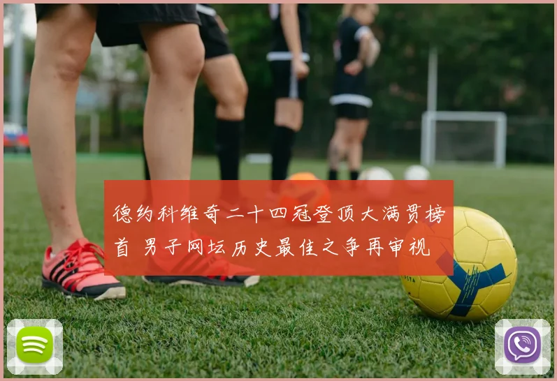 德约科维奇二十四冠登顶大满贯榜首 男子网坛历史最佳之争再审视