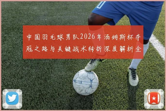 中国羽毛球男队2026年汤姆斯杯夺冠之路与关键战术转折深度解析全记录