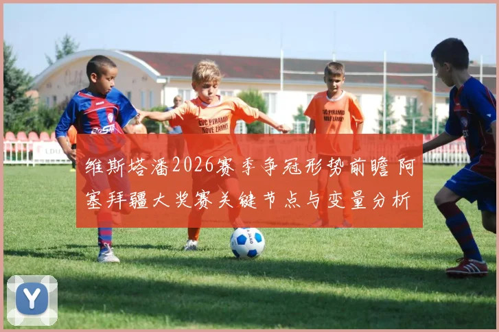 维斯塔潘2026赛季争冠形势前瞻 阿塞拜疆大奖赛关键节点与变量分析