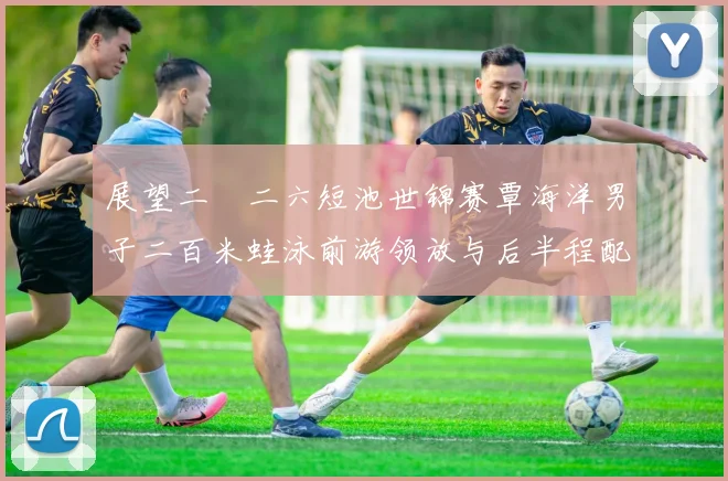 展望二〇二六短池世锦赛覃海洋男子二百米蛙泳前游领放与后半程配速控制策略