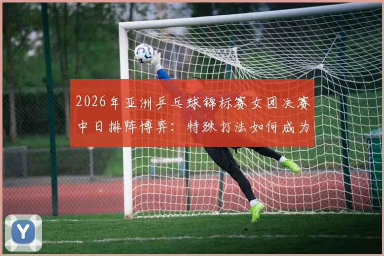 2026年亚洲乒乓球锦标赛女团决赛中日排阵博弈：特殊打法如何成为双方制胜变数