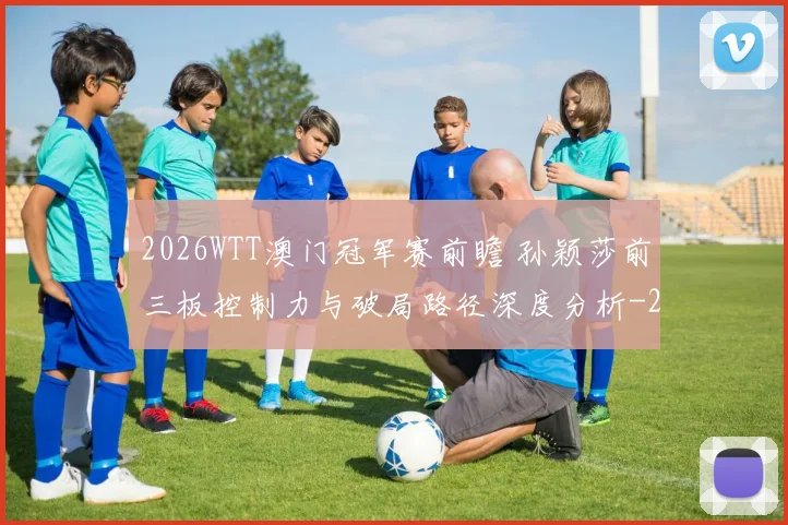 2026WTT澳门冠军赛前瞻 孙颖莎前三板控制力与破局路径深度分析