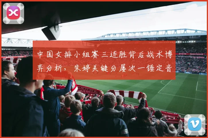 中国女排小组赛三连胜背后战术博弈分析,朱婷关键分屡次一锤定音凸显核心价值