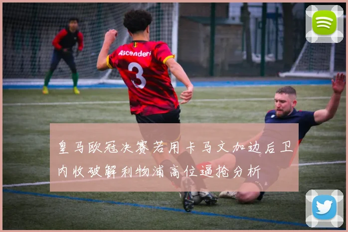 皇马欧冠决赛若用卡马文加边后卫内收破解利物浦高位逼抢分析