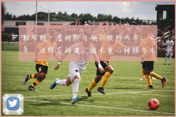 勒布朗·詹姆斯与湖人续约两年:解读阵容构建、战术重心转移与未来争冠格局