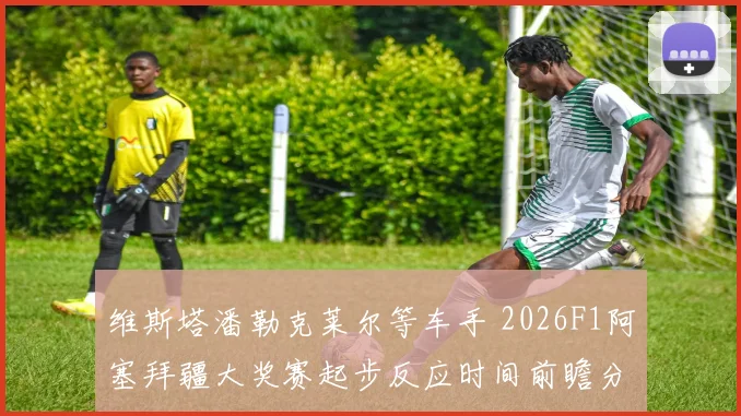 维斯塔潘勒克莱尔等车手 2026F1阿塞拜疆大奖赛起步反应时间前瞻分析