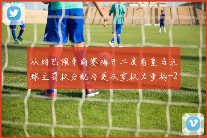 从姆巴佩季前赛梅开二度看皇马点球主罚权分配与更衣室权力重构