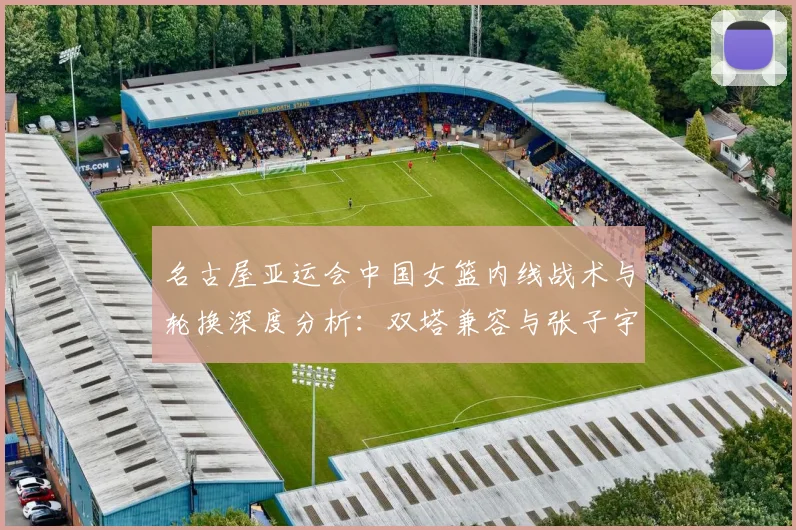 名古屋亚运会中国女篮内线战术与轮换深度分析:双塔兼容与张子宇使用节奏