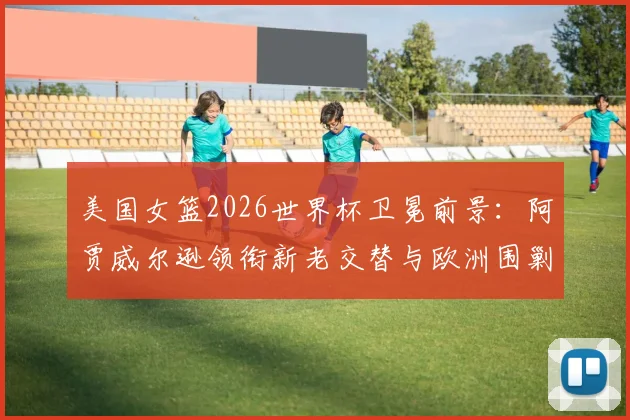美国女篮2026世界杯卫冕前景:阿贾威尔逊领衔新老交替与欧洲围剿