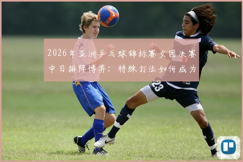 2026年亚洲乒乓球锦标赛女团决赛中日排阵博弈：特殊打法如何成为双方制胜变数