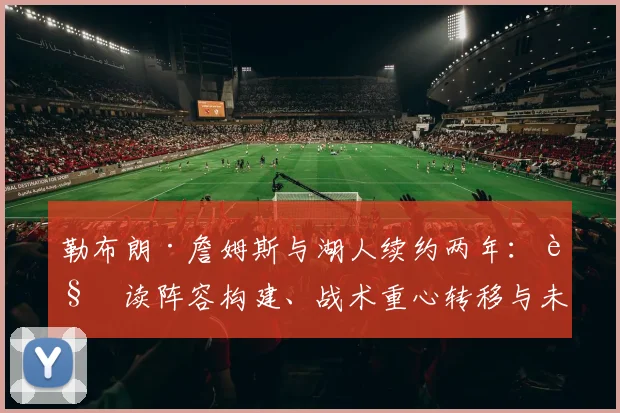 勒布朗·詹姆斯与湖人续约两年：解读阵容构建、战术重心转移与未来争冠格局