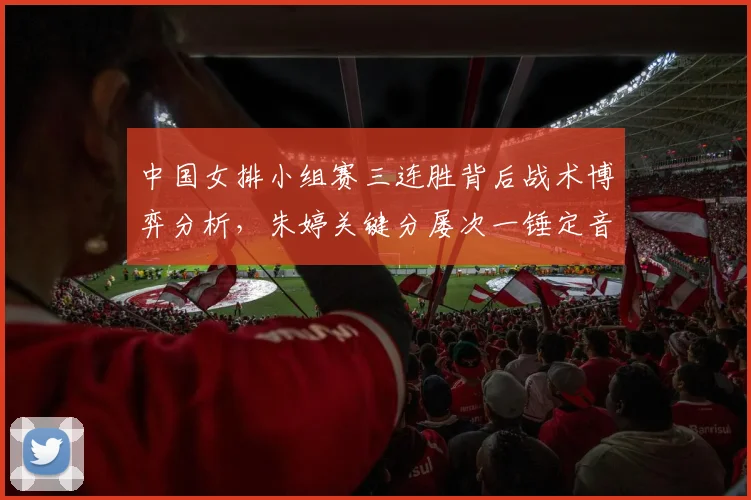 中国女排小组赛三连胜背后战术博弈分析，朱婷关键分屡次一锤定音凸显核心价值