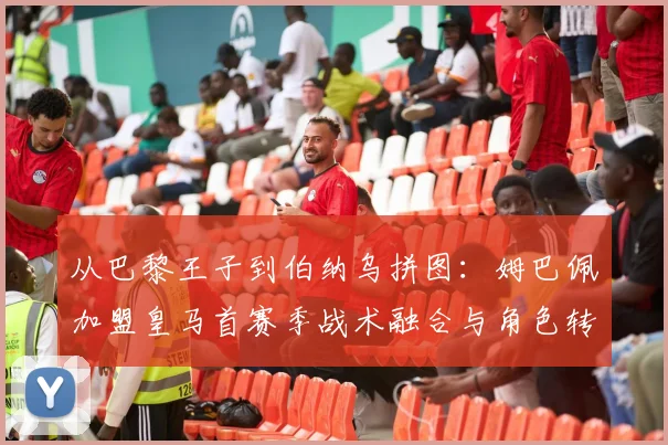 从巴黎王子到伯纳乌拼图：姆巴佩加盟皇马首赛季战术融合与角色转型深度评析