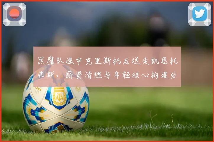 黑鹰队选中克里斯托后送走凯恩托弗斯，薪资清理与年轻核心构建分析