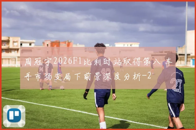 周冠宇2026F1比利时站取得第八 车手市场变局下前景深度分析