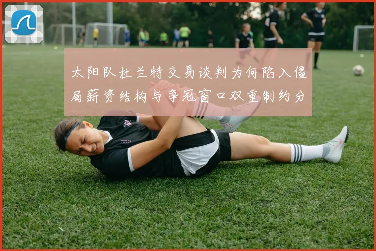 太阳队杜兰特交易谈判为何陷入僵局薪资结构与争冠窗口双重制约分析