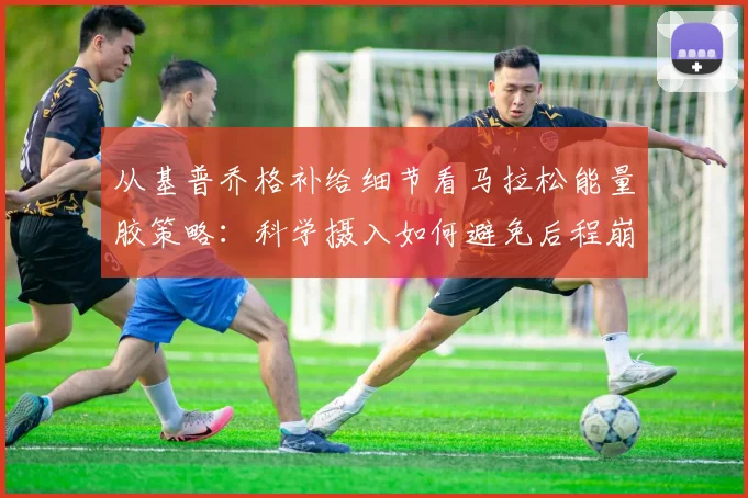 从基普乔格补给细节看马拉松能量胶策略：科学摄入如何避免后程崩溃