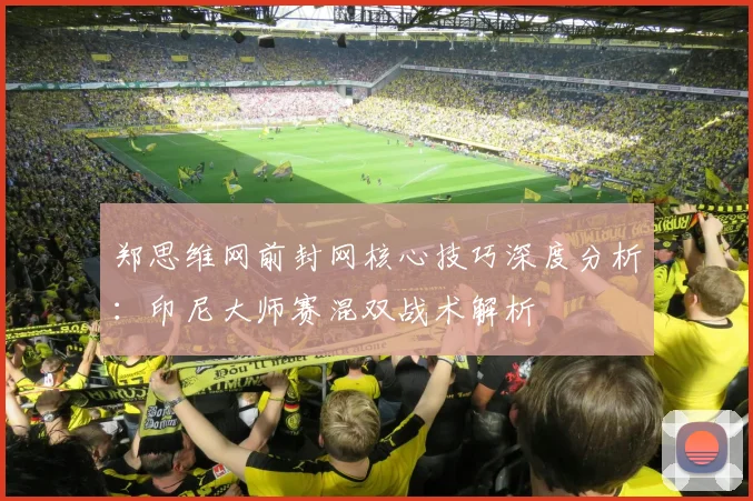 郑思维网前封网核心技巧深度分析：印尼大师赛混双战术解析