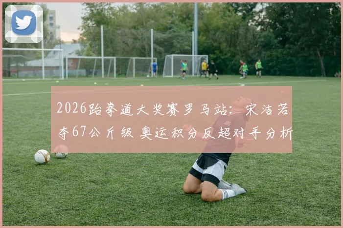 2026跆拳道大奖赛罗马站：宋洁若夺67公斤级 奥运积分反超对手分析