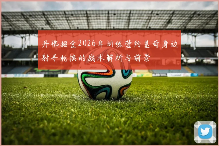 丹佛掘金2026年训练营约基奇身边射手轮换的战术解析与前景