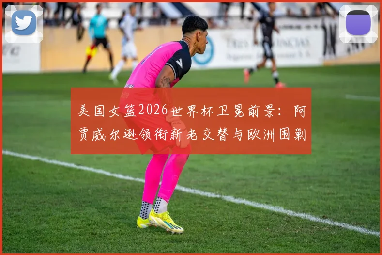 美国女篮2026世界杯卫冕前景：阿贾威尔逊领衔新老交替与欧洲围剿