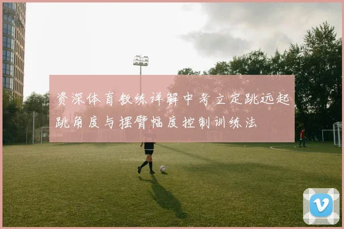 资深体育教练详解中考立定跳远起跳角度与摆臂幅度控制训练法